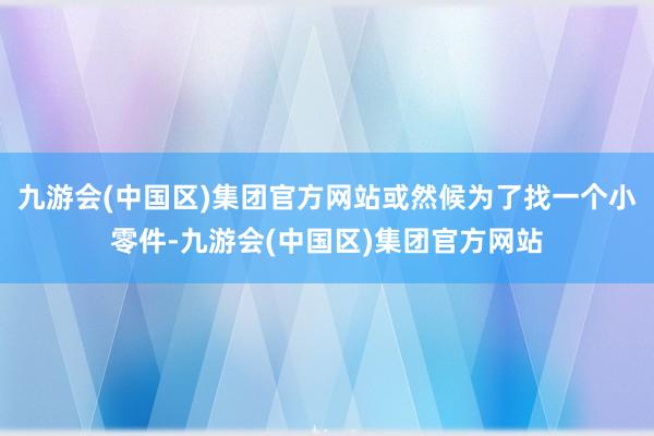 九游会(中国区)集团官方网站或然候为了找一个小零件-九游会(中国区)集团官方网站