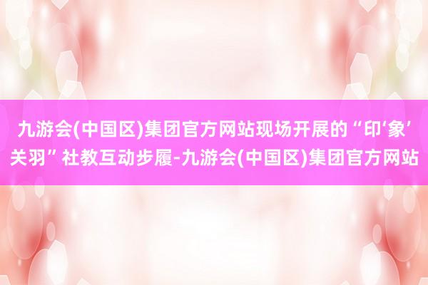 九游会(中国区)集团官方网站现场开展的“印‘象’关羽”社教互动步履-九游会(中国区)集团官方网站