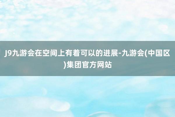 J9九游会在空间上有着可以的进展-九游会(中国区)集团官方网站