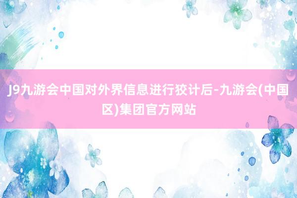 J9九游会中国对外界信息进行狡计后-九游会(中国区)集团官方网站