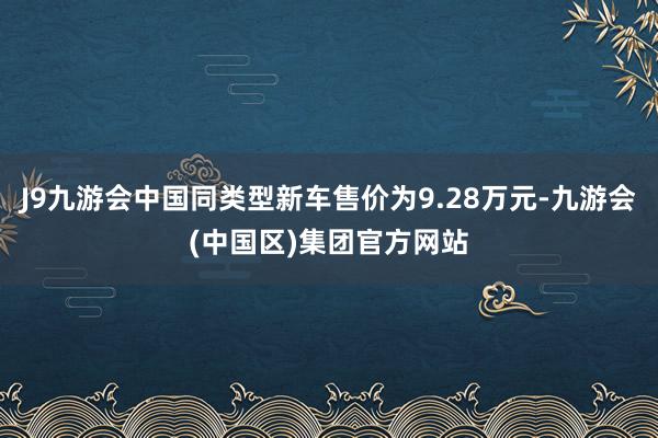 J9九游会中国同类型新车售价为9.28万元-九游会(中国区)集团官方网站