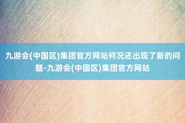 九游会(中国区)集团官方网站何况还出现了新的问题-九游会(中国区)集团官方网站