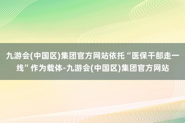 九游会(中国区)集团官方网站依托“医保干部走一线”作为载体-九游会(中国区)集团官方网站