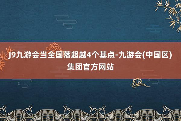 J9九游会当全国落超越4个基点-九游会(中国区)集团官方网站