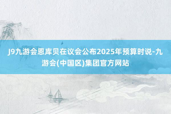 J9九游会恩库贝在议会公布2025年预算时说-九游会(中国区)集团官方网站