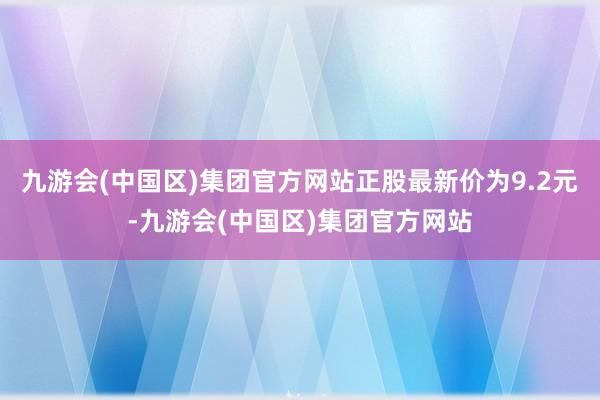 九游会(中国区)集团官方网站正股最新价为9.2元-九游会(中国区)集团官方网站