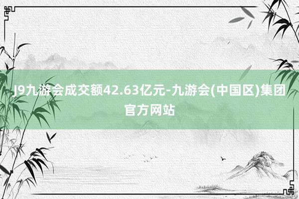 J9九游会成交额42.63亿元-九游会(中国区)集团官方网站