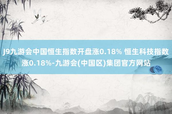 J9九游会中国恒生指数开盘涨0.18% 恒生科技指数涨0.18%-九游会(中国区)集团官方网站