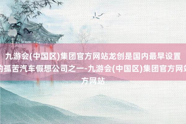 九游会(中国区)集团官方网站龙创是国内最早设置的孤苦汽车假想公司之一-九游会(中国区)集团官方网站