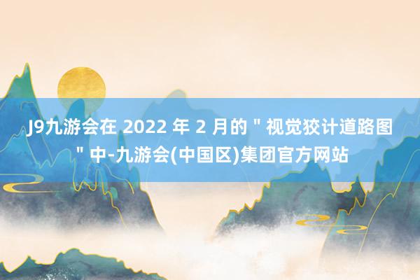 J9九游会在 2022 年 2 月的＂视觉狡计道路图＂中-九游会(中国区)集团官方网站