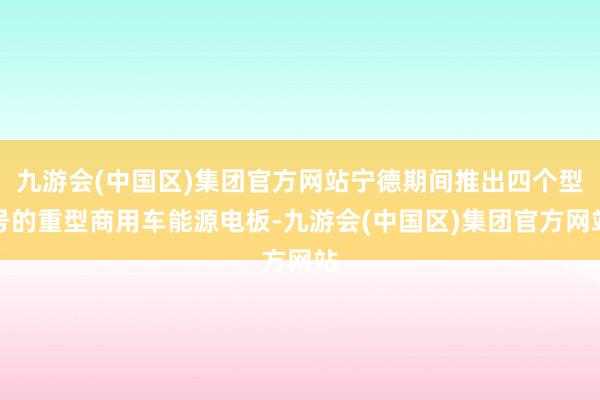 九游会(中国区)集团官方网站宁德期间推出四个型号的重型商用车