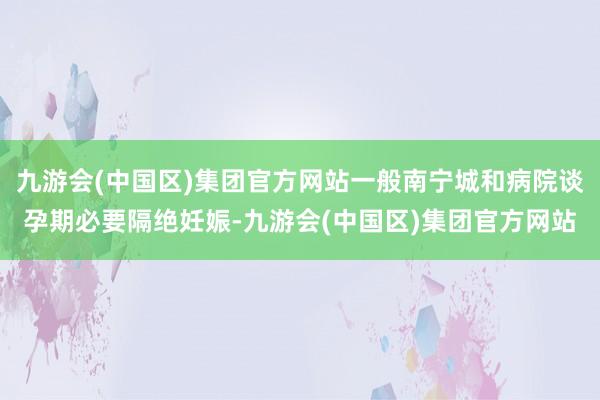 九游会(中国区)集团官方网站一般南宁城和病院谈孕期必要隔绝妊