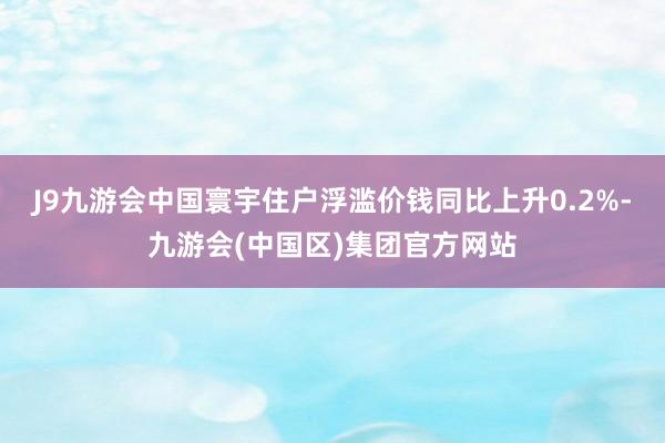 J9九游会中国寰宇住户浮滥价钱同比上升0.2%-九游会(中国