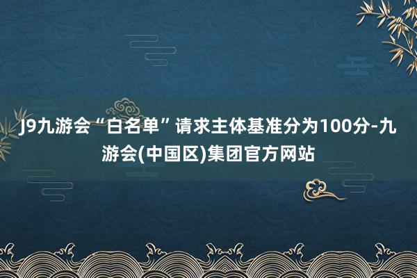 J9九游会“白名单”请求主体基准分为100分-九游会(中国区