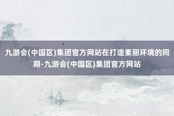 九游会(中国区)集团官方网站在打造素丽环境的同期-九游会(中