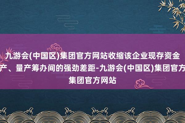 九游会(中国区)集团官方网站收缩该企业现存资金同试产、量产筹