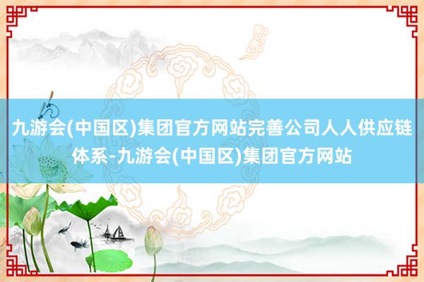 九游会(中国区)集团官方网站完善公司人人供应链体系-九游会(