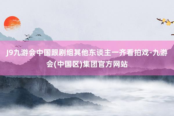 J9九游会中国跟剧组其他东谈主一齐看拍戏-九游会(中国区)集团官方网站