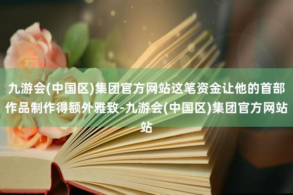 九游会(中国区)集团官方网站这笔资金让他的首部作品制作得额外雅致-九游会(中国区)集团官方网站