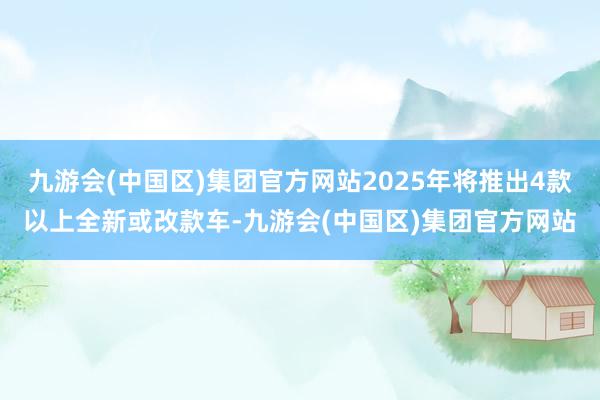 九游会(中国区)集团官方网站2025年将推出4款以上全新或改款车-九游会(中国区)集团官方网站