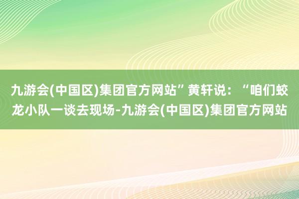 九游会(中国区)集团官方网站”黄轩说：“咱们蛟龙小队一谈去现