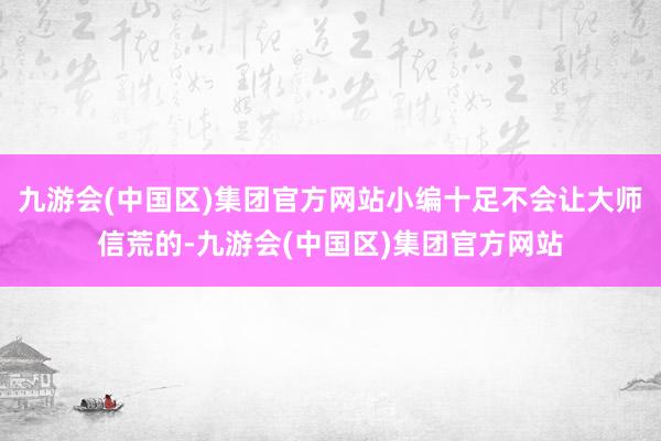 九游会(中国区)集团官方网站小编十足不会让大师信荒的-九游会