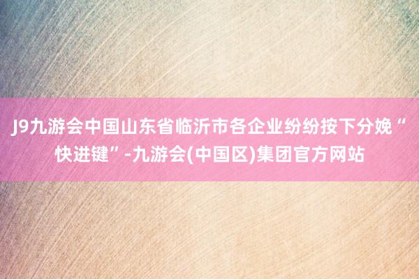 J9九游会中国山东省临沂市各企业纷纷按下分娩“快进键”-九游