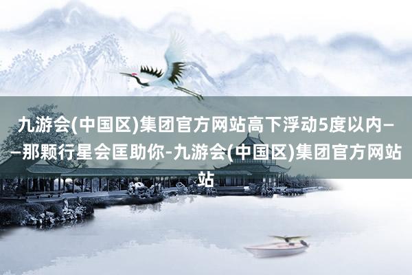 九游会(中国区)集团官方网站高下浮动5度以内——那颗行星会匡助你-九游会(中国区)集团官方网站