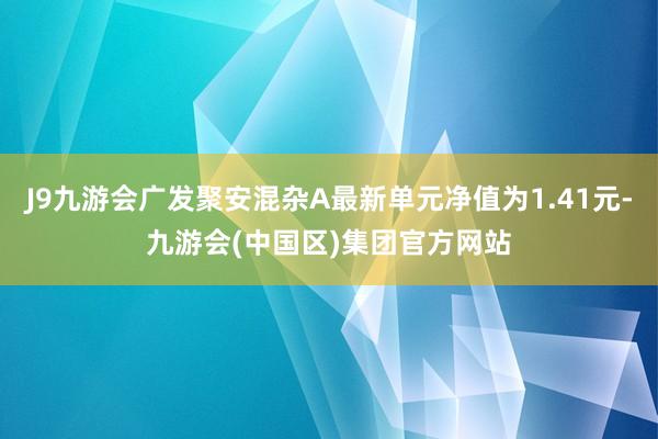 J9九游会广发聚安混杂A最新单元净值为1.41元-九游会(中