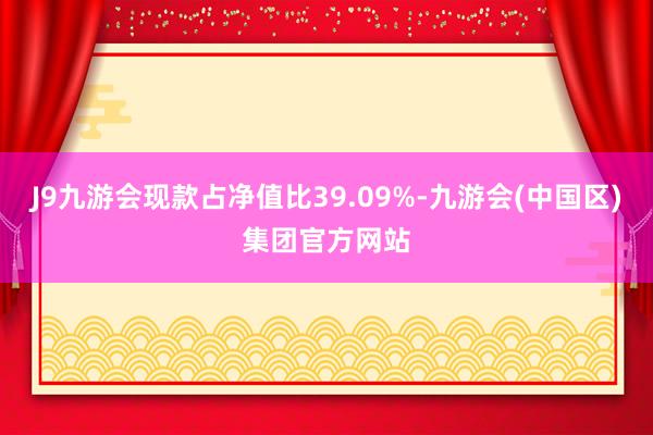 J9九游会现款占净值比39.09%-九游会(中国区)集团官方