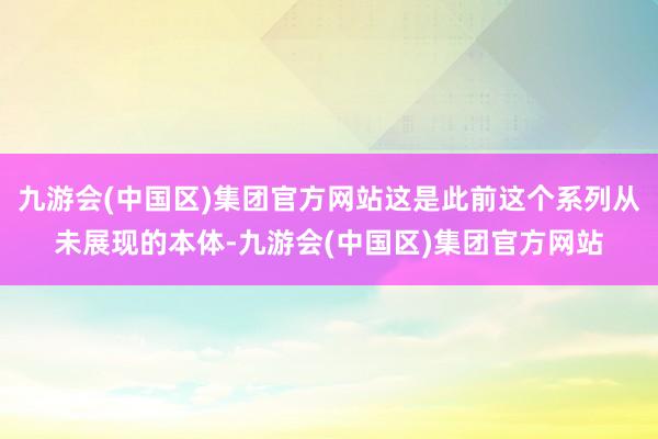 九游会(中国区)集团官方网站这是此前这个系列从未展现的本体-