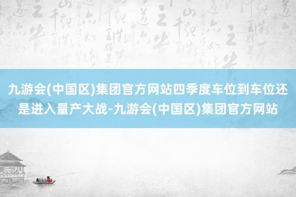 九游会(中国区)集团官方网站四季度车位到车位还是进入量产大战