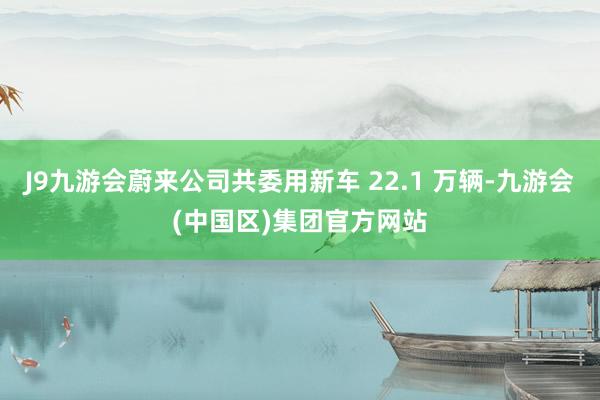 J9九游会蔚来公司共委用新车 22.1 万辆-九游会(中国区