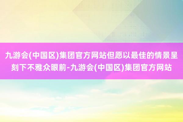 九游会(中国区)集团官方网站但愿以最佳的情景呈刻下不雅众眼前