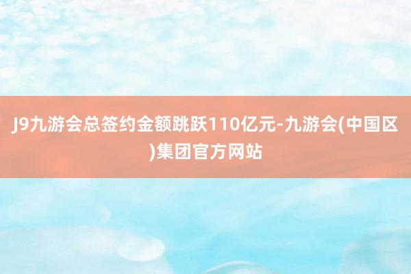 J9九游会总签约金额跳跃110亿元-九游会(中国区)集团官方