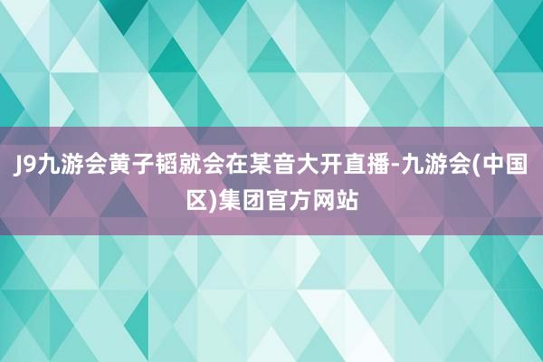 J9九游会黄子韬就会在某音大开直播-九游会(中国区)集团官方