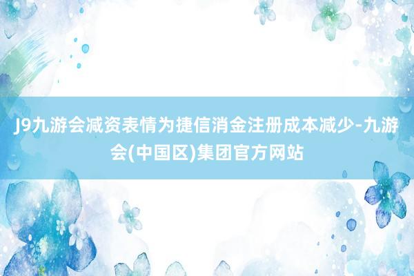 J9九游会减资表情为捷信消金注册成本减少-九游会(中国区)集