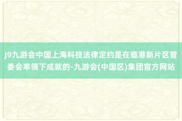 J9九游会中国上海科技法律定约是在临港新片区管委会率领下成就