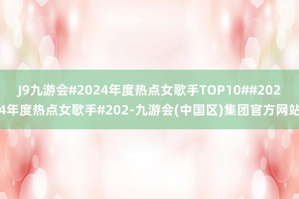 J9九游会#2024年度热点女歌手TOP10##2024年度