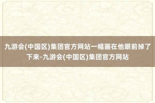 九游会(中国区)集团官方网站一幅画在他眼前掉了下来-九游会(