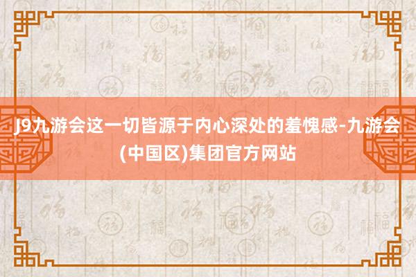 J9九游会这一切皆源于内心深处的羞愧感-九游会(中国区)集团