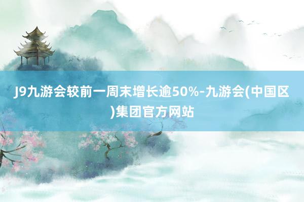 J9九游会较前一周末增长逾50%-九游会(中国区)集团官方网