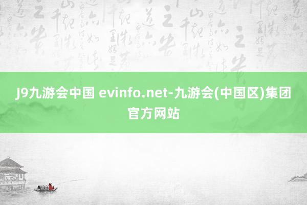 J9九游会中国 evinfo.net-九游会(中国区)集团官方网站