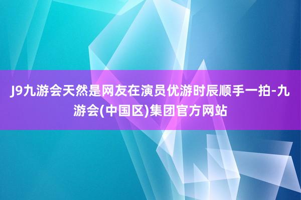 J9九游会天然是网友在演员优游时辰顺手一拍-九游会(中国区)集团官方网站