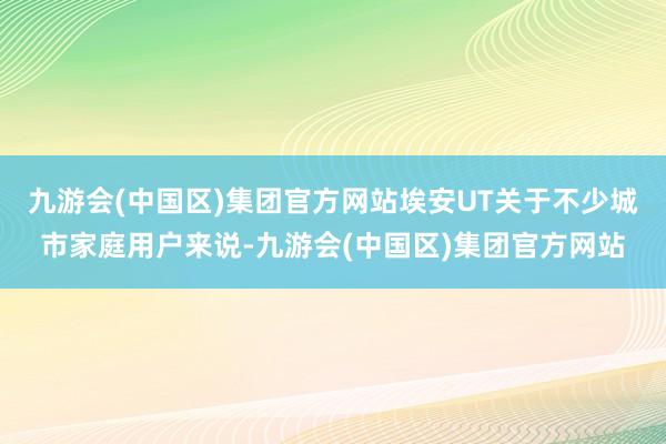 九游会(中国区)集团官方网站埃安UT关于不少城市家庭用户来说-九游会(中国区)集团官方网站