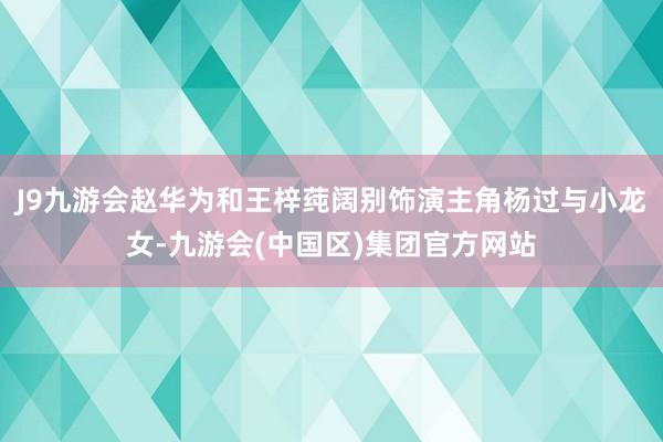 J9九游会赵华为和王梓莼阔别饰演主角杨过与小龙女-九游会(中国区)集团官方网站