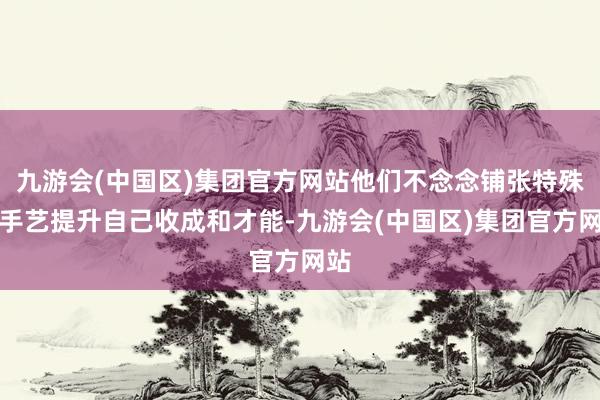 九游会(中国区)集团官方网站他们不念念铺张特殊的手艺提升自己收成和才能-九游会(中国区)集团官方网站