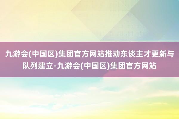 九游会(中国区)集团官方网站推动东谈主才更新与队列建立-九游会(中国区)集团官方网站