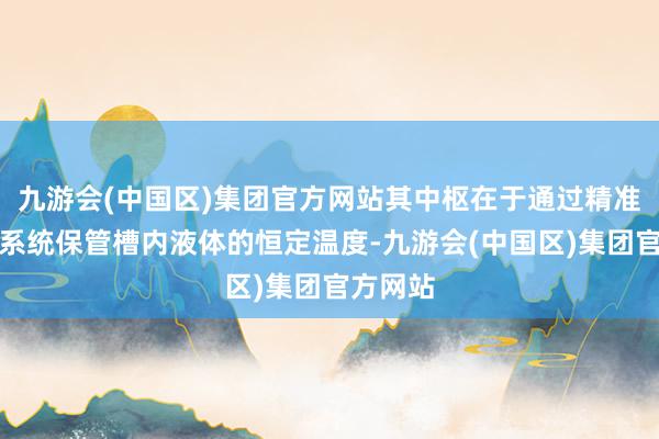 九游会(中国区)集团官方网站其中枢在于通过精准的温控系统保管槽内液体的恒定温度-九游会(中国区)集团官方网站