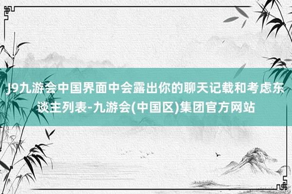 J9九游会中国界面中会露出你的聊天记载和考虑东谈主列表-九游会(中国区)集团官方网站